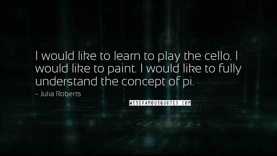 Julia Roberts Quotes: I would like to learn to play the cello. I would like to paint. I would like to fully understand the concept of pi.