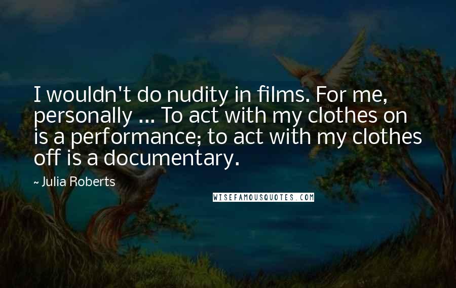 Julia Roberts Quotes: I wouldn't do nudity in films. For me, personally ... To act with my clothes on is a performance; to act with my clothes off is a documentary.