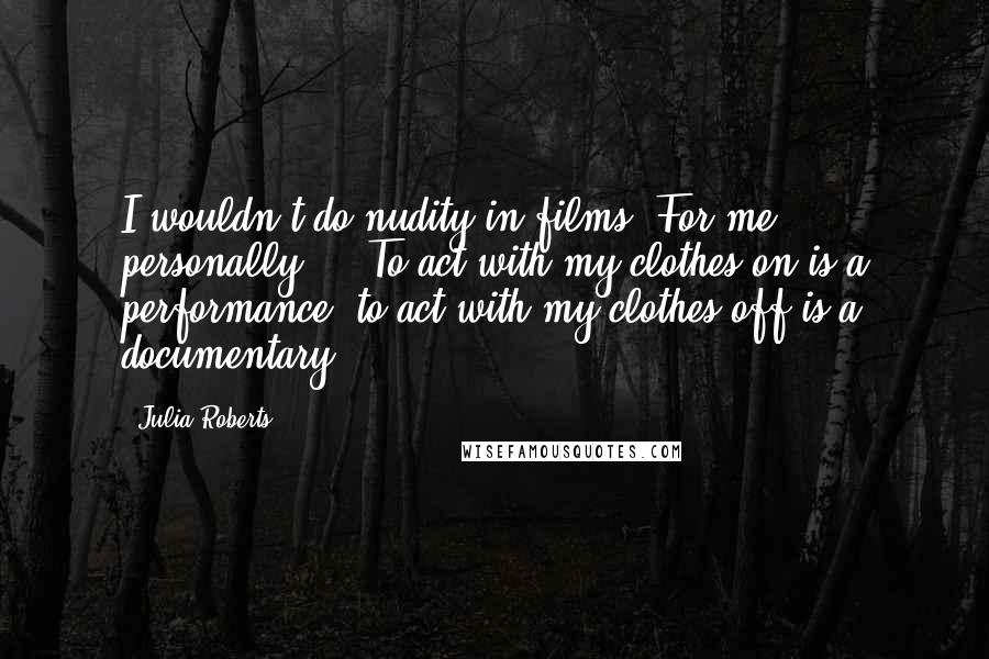 Julia Roberts Quotes: I wouldn't do nudity in films. For me, personally ... To act with my clothes on is a performance; to act with my clothes off is a documentary.