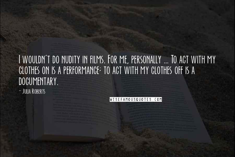 Julia Roberts Quotes: I wouldn't do nudity in films. For me, personally ... To act with my clothes on is a performance; to act with my clothes off is a documentary.