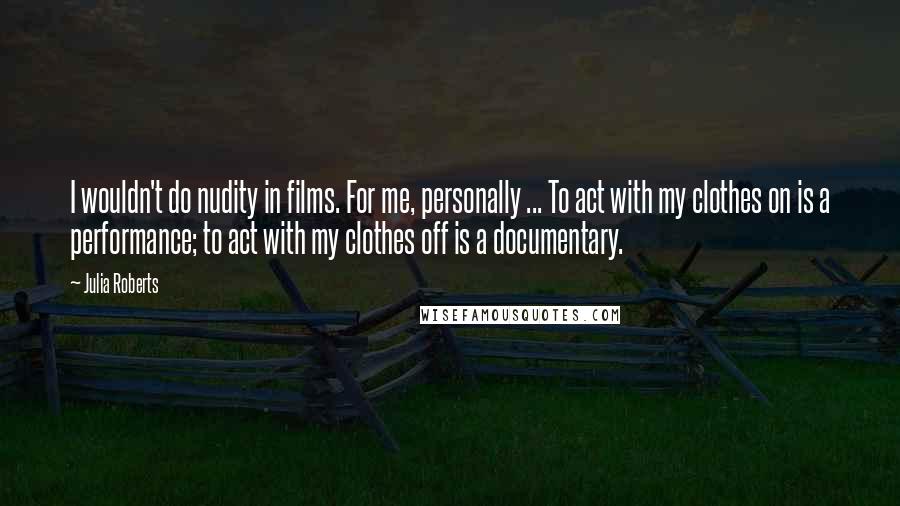 Julia Roberts Quotes: I wouldn't do nudity in films. For me, personally ... To act with my clothes on is a performance; to act with my clothes off is a documentary.