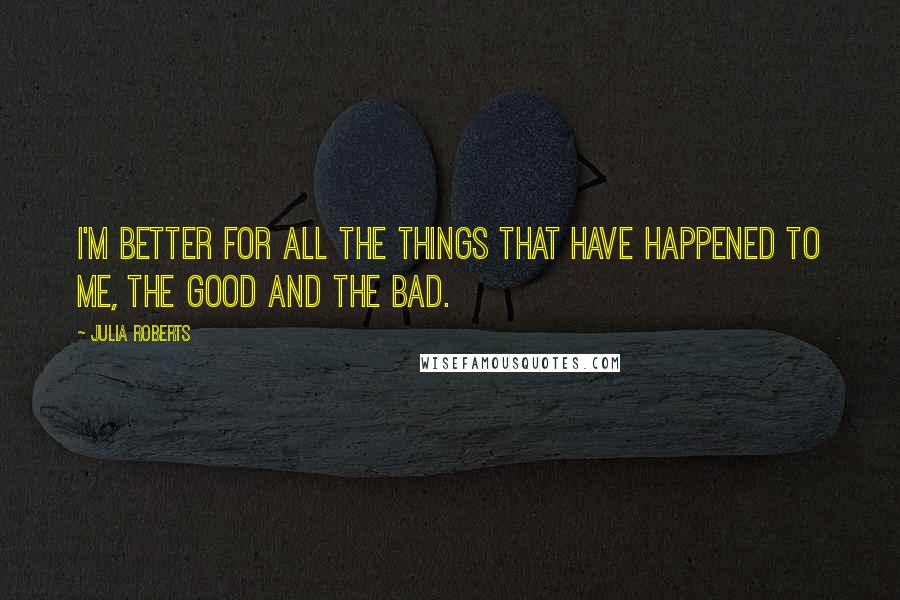 Julia Roberts Quotes: I'm better for all the things that have happened to me, the good and the bad.