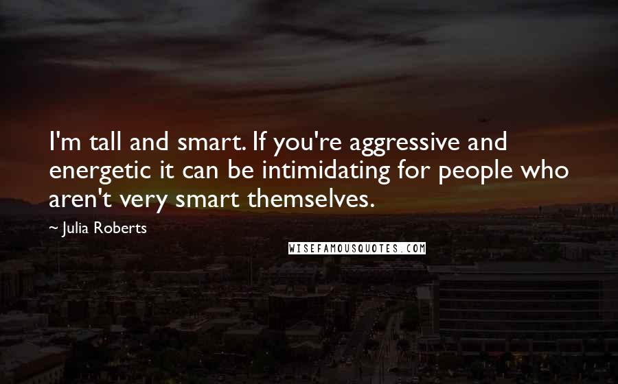 Julia Roberts Quotes: I'm tall and smart. If you're aggressive and energetic it can be intimidating for people who aren't very smart themselves.