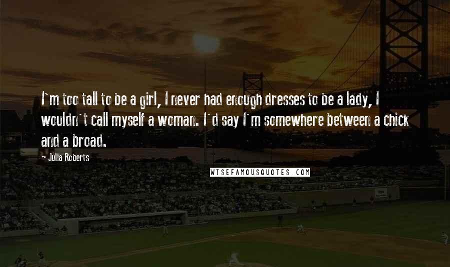 Julia Roberts Quotes: I'm too tall to be a girl, I never had enough dresses to be a lady, I wouldn't call myself a woman. I'd say I'm somewhere between a chick and a broad.