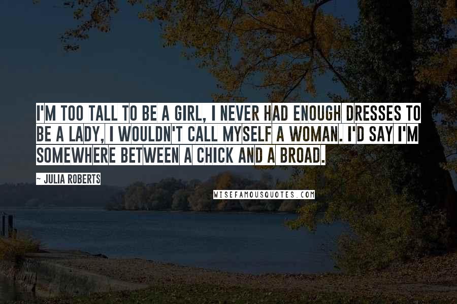 Julia Roberts Quotes: I'm too tall to be a girl, I never had enough dresses to be a lady, I wouldn't call myself a woman. I'd say I'm somewhere between a chick and a broad.