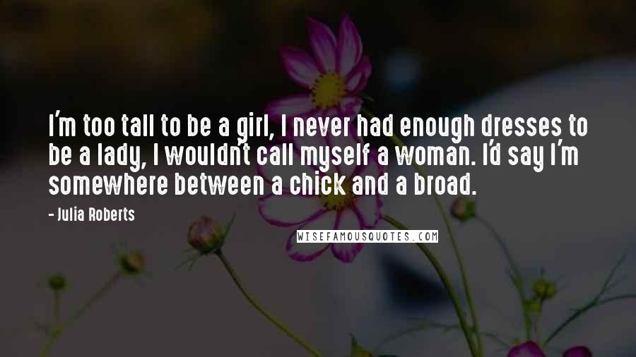 Julia Roberts Quotes: I'm too tall to be a girl, I never had enough dresses to be a lady, I wouldn't call myself a woman. I'd say I'm somewhere between a chick and a broad.