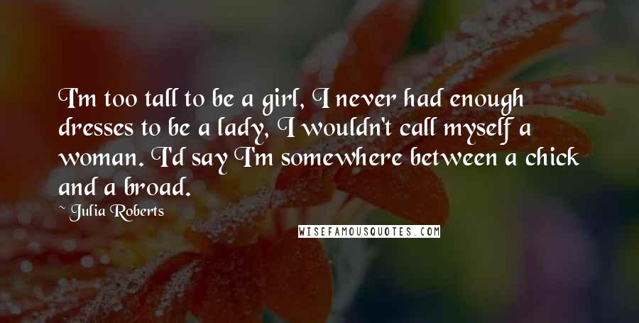 Julia Roberts Quotes: I'm too tall to be a girl, I never had enough dresses to be a lady, I wouldn't call myself a woman. I'd say I'm somewhere between a chick and a broad.