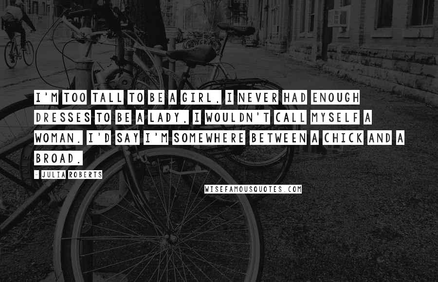 Julia Roberts Quotes: I'm too tall to be a girl, I never had enough dresses to be a lady, I wouldn't call myself a woman. I'd say I'm somewhere between a chick and a broad.