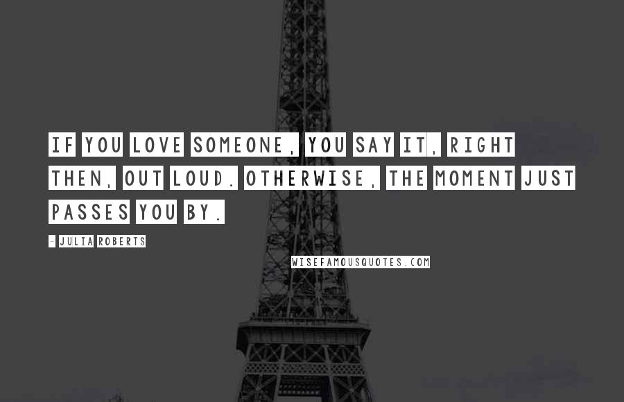 Julia Roberts Quotes: If you love someone, you say it, right then, out loud. Otherwise, the moment just passes you by.