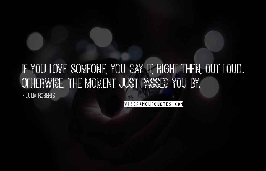 Julia Roberts Quotes: If you love someone, you say it, right then, out loud. Otherwise, the moment just passes you by.