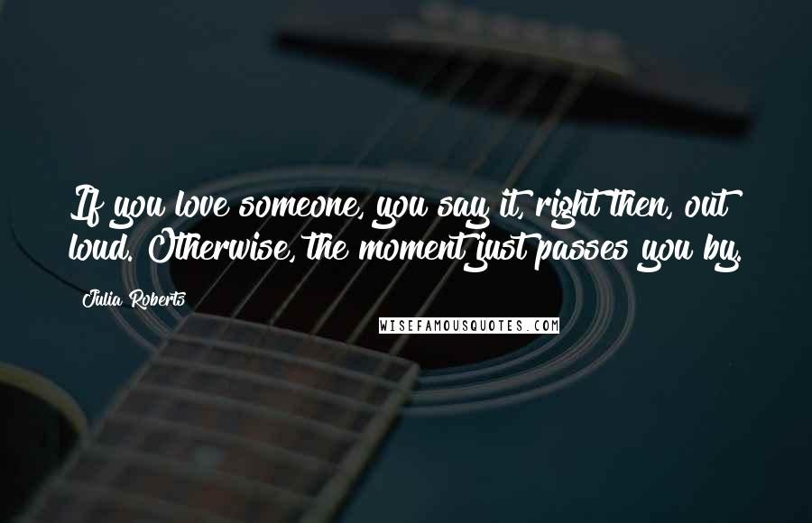 Julia Roberts Quotes: If you love someone, you say it, right then, out loud. Otherwise, the moment just passes you by.