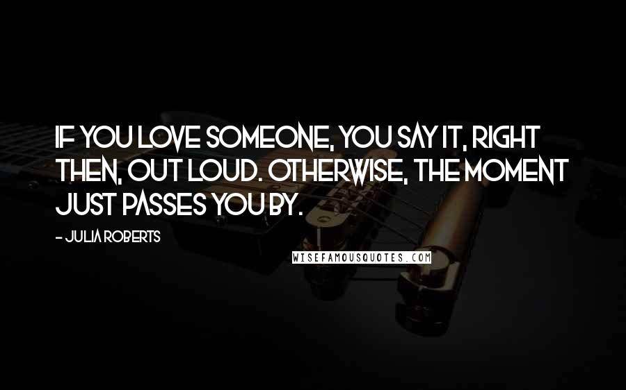 Julia Roberts Quotes: If you love someone, you say it, right then, out loud. Otherwise, the moment just passes you by.