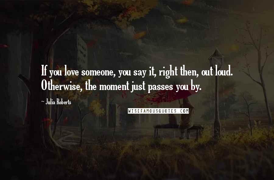 Julia Roberts Quotes: If you love someone, you say it, right then, out loud. Otherwise, the moment just passes you by.