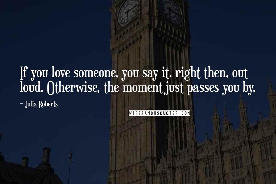 Julia Roberts Quotes: If you love someone, you say it, right then, out loud. Otherwise, the moment just passes you by.