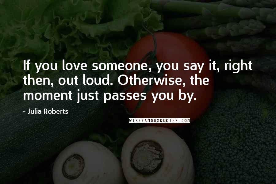 Julia Roberts Quotes: If you love someone, you say it, right then, out loud. Otherwise, the moment just passes you by.