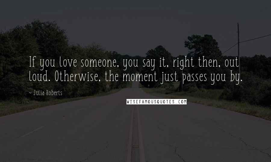 Julia Roberts Quotes: If you love someone, you say it, right then, out loud. Otherwise, the moment just passes you by.