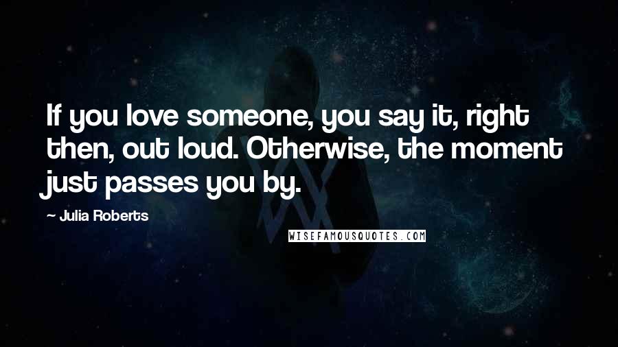 Julia Roberts Quotes: If you love someone, you say it, right then, out loud. Otherwise, the moment just passes you by.