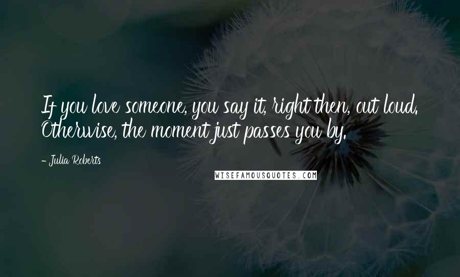 Julia Roberts Quotes: If you love someone, you say it, right then, out loud. Otherwise, the moment just passes you by.