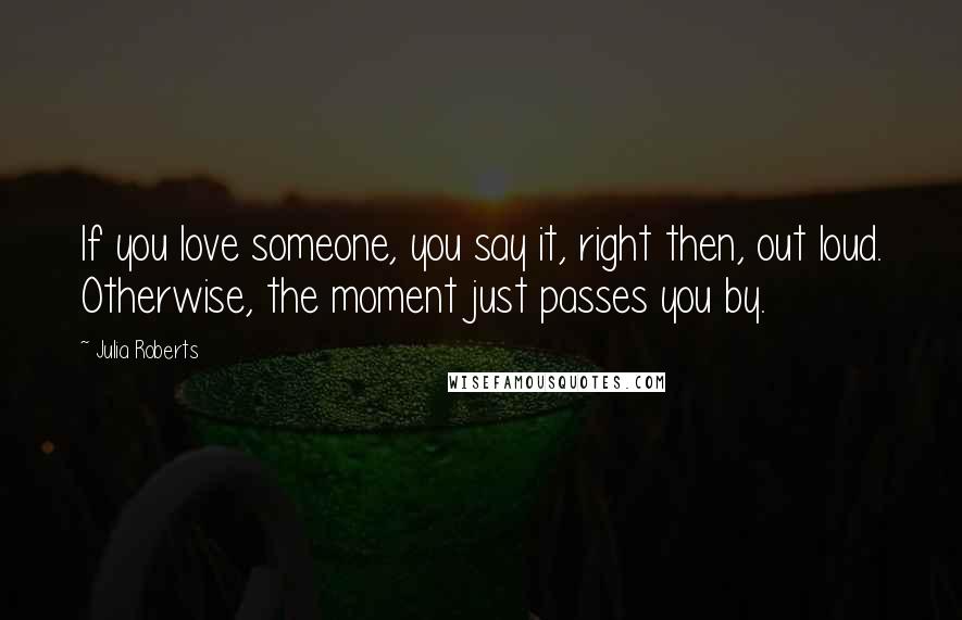 Julia Roberts Quotes: If you love someone, you say it, right then, out loud. Otherwise, the moment just passes you by.