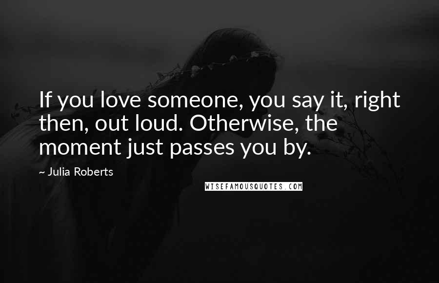 Julia Roberts Quotes: If you love someone, you say it, right then, out loud. Otherwise, the moment just passes you by.