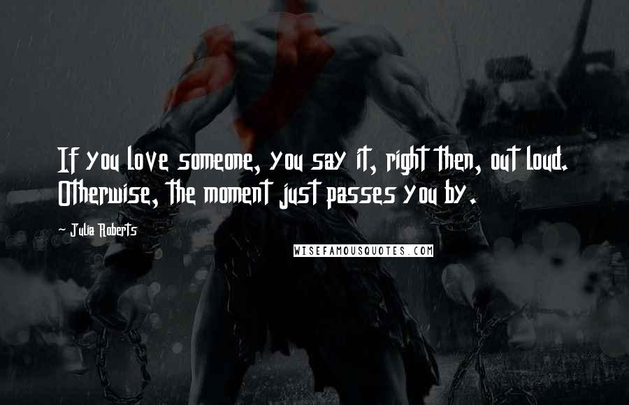 Julia Roberts Quotes: If you love someone, you say it, right then, out loud. Otherwise, the moment just passes you by.