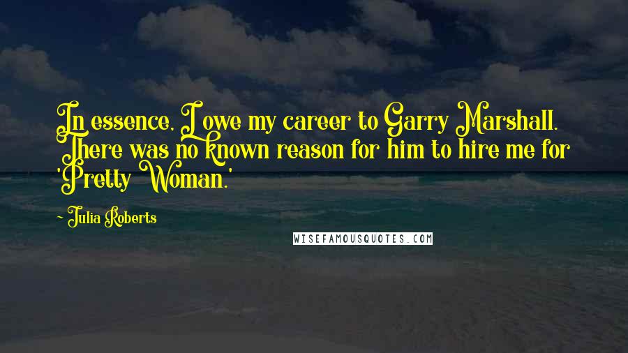 Julia Roberts Quotes: In essence, I owe my career to Garry Marshall. There was no known reason for him to hire me for 'Pretty Woman.'