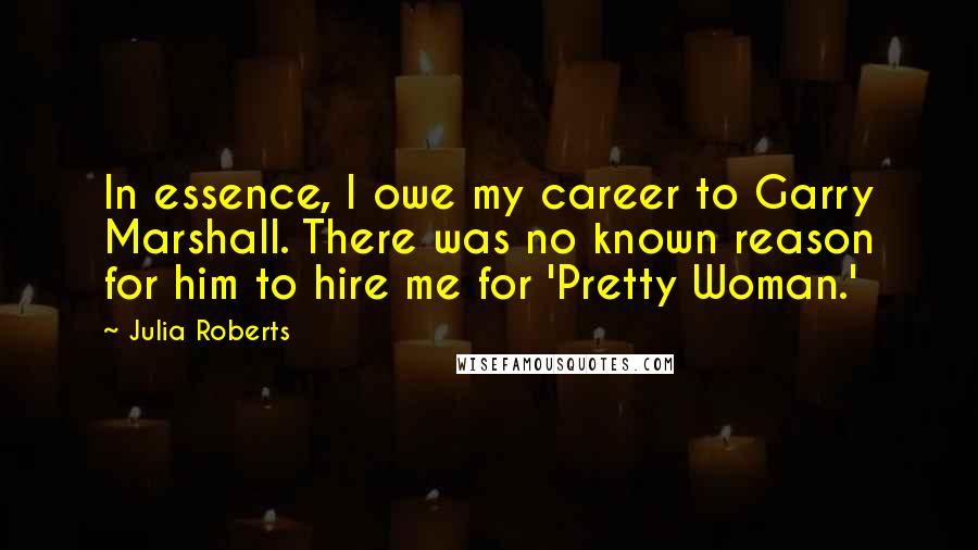 Julia Roberts Quotes: In essence, I owe my career to Garry Marshall. There was no known reason for him to hire me for 'Pretty Woman.'