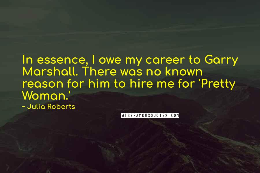 Julia Roberts Quotes: In essence, I owe my career to Garry Marshall. There was no known reason for him to hire me for 'Pretty Woman.'