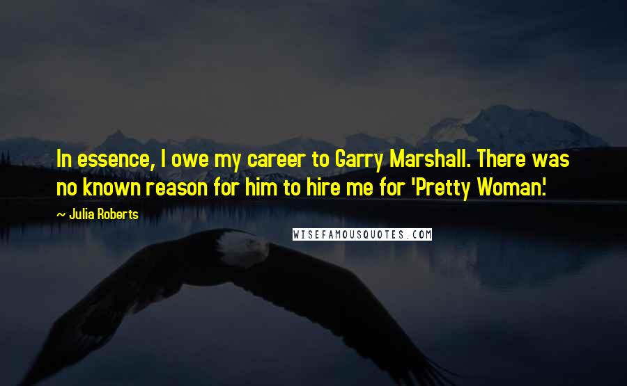 Julia Roberts Quotes: In essence, I owe my career to Garry Marshall. There was no known reason for him to hire me for 'Pretty Woman.'