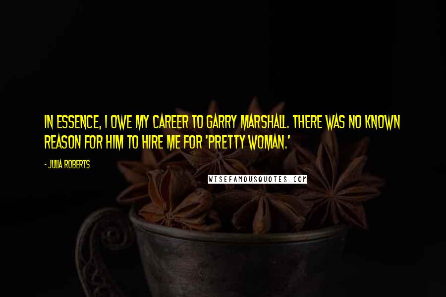 Julia Roberts Quotes: In essence, I owe my career to Garry Marshall. There was no known reason for him to hire me for 'Pretty Woman.'