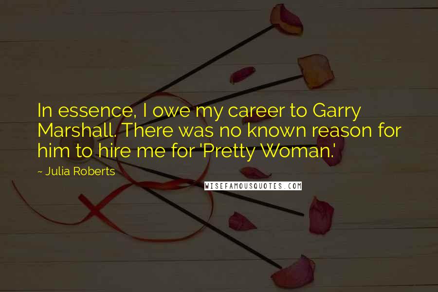 Julia Roberts Quotes: In essence, I owe my career to Garry Marshall. There was no known reason for him to hire me for 'Pretty Woman.'