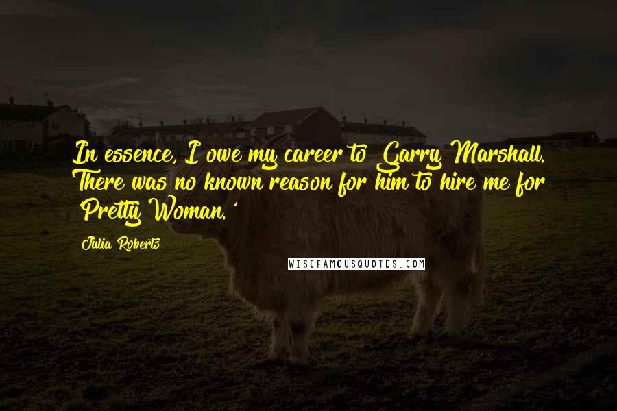 Julia Roberts Quotes: In essence, I owe my career to Garry Marshall. There was no known reason for him to hire me for 'Pretty Woman.'