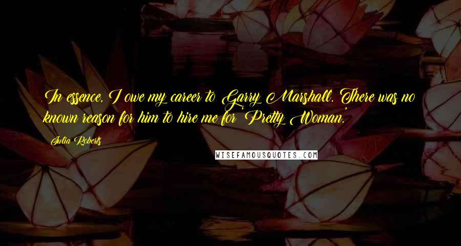 Julia Roberts Quotes: In essence, I owe my career to Garry Marshall. There was no known reason for him to hire me for 'Pretty Woman.'