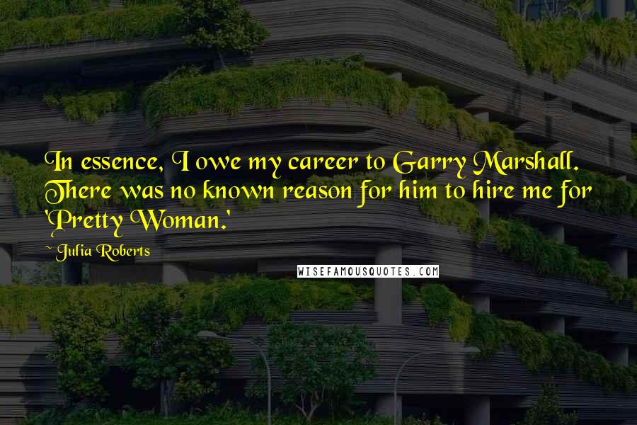 Julia Roberts Quotes: In essence, I owe my career to Garry Marshall. There was no known reason for him to hire me for 'Pretty Woman.'