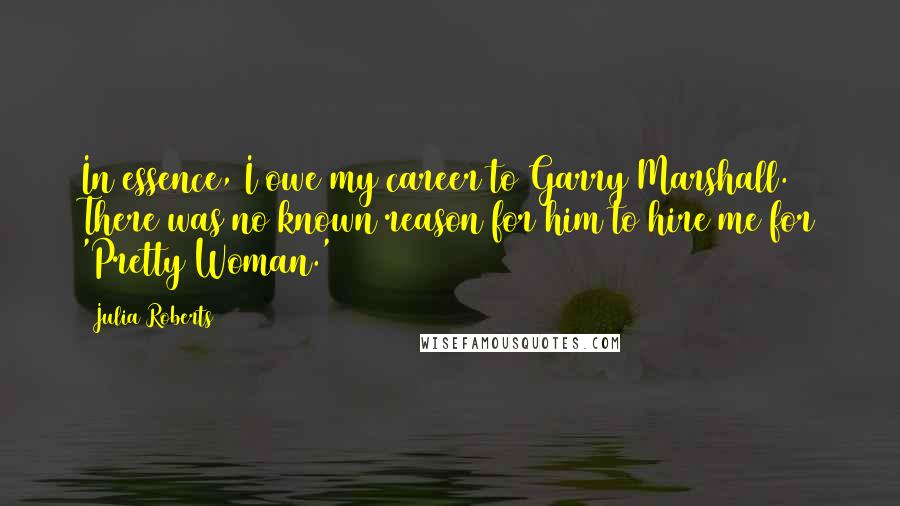 Julia Roberts Quotes: In essence, I owe my career to Garry Marshall. There was no known reason for him to hire me for 'Pretty Woman.'