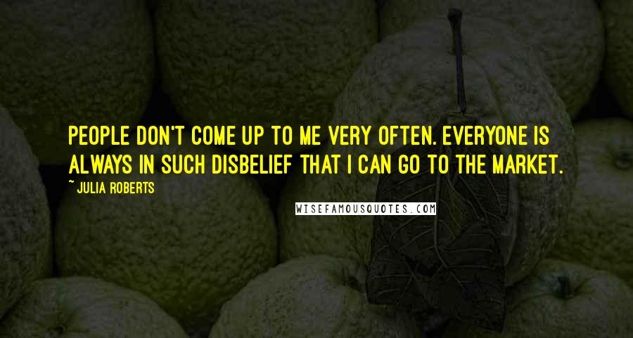 Julia Roberts Quotes: People don't come up to me very often. Everyone is always in such disbelief that I can go to the market.