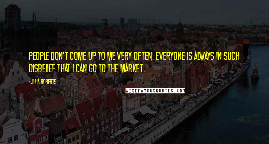 Julia Roberts Quotes: People don't come up to me very often. Everyone is always in such disbelief that I can go to the market.