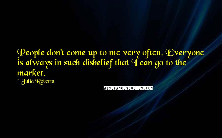 Julia Roberts Quotes: People don't come up to me very often. Everyone is always in such disbelief that I can go to the market.