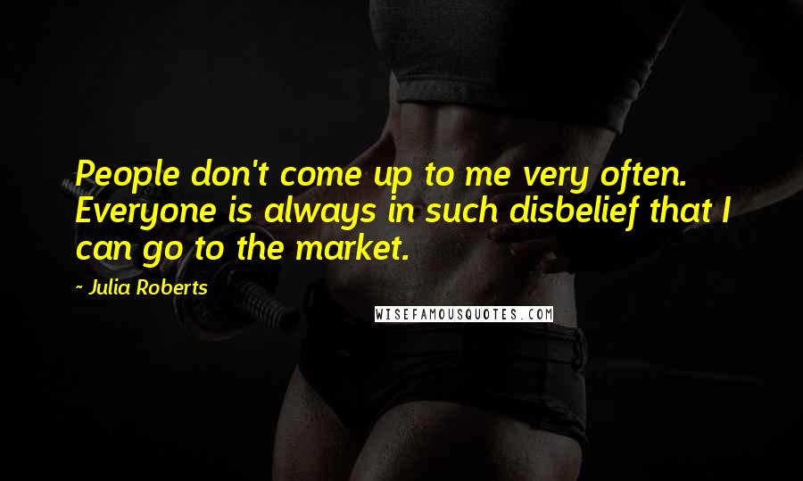 Julia Roberts Quotes: People don't come up to me very often. Everyone is always in such disbelief that I can go to the market.
