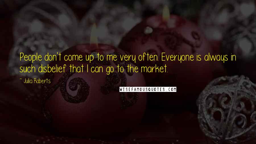 Julia Roberts Quotes: People don't come up to me very often. Everyone is always in such disbelief that I can go to the market.