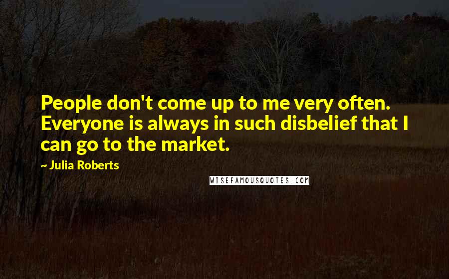 Julia Roberts Quotes: People don't come up to me very often. Everyone is always in such disbelief that I can go to the market.