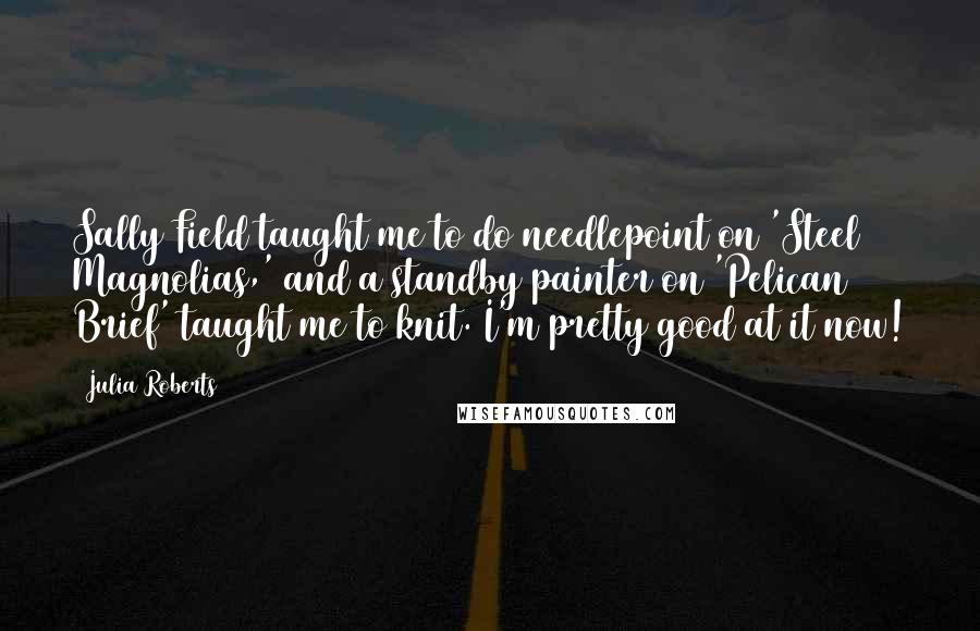 Julia Roberts Quotes: Sally Field taught me to do needlepoint on 'Steel Magnolias,' and a standby painter on 'Pelican Brief' taught me to knit. I'm pretty good at it now!