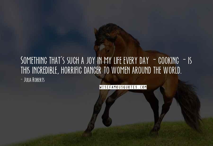 Julia Roberts Quotes: Something that's such a joy in my life every day - cooking - is this incredible, horrific danger to women around the world.