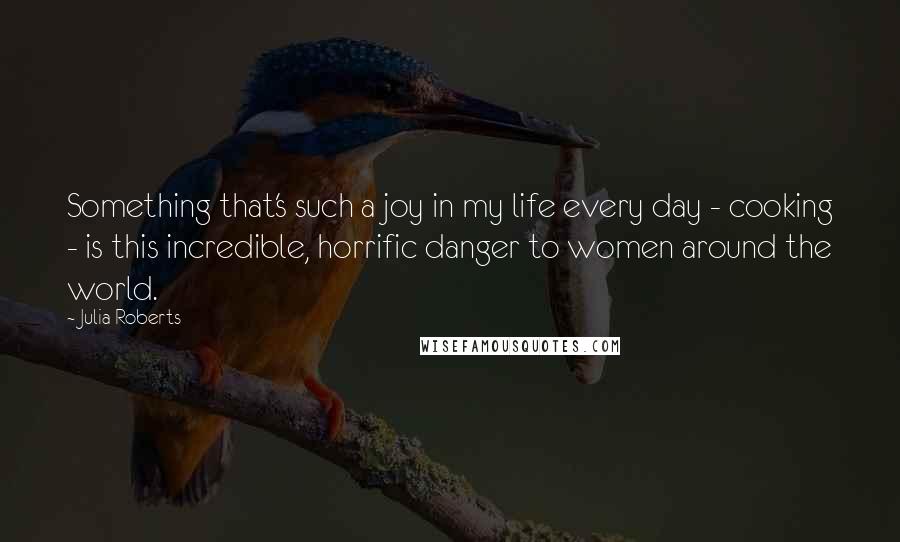 Julia Roberts Quotes: Something that's such a joy in my life every day - cooking - is this incredible, horrific danger to women around the world.