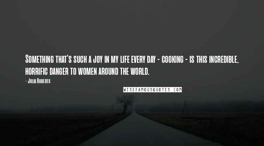 Julia Roberts Quotes: Something that's such a joy in my life every day - cooking - is this incredible, horrific danger to women around the world.