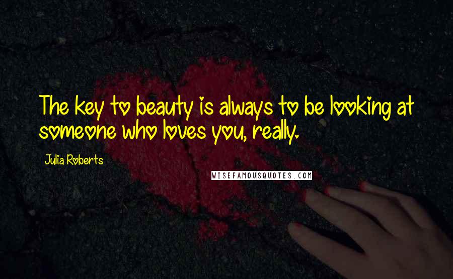 Julia Roberts Quotes: The key to beauty is always to be looking at someone who loves you, really.