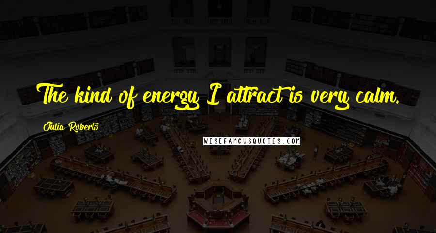 Julia Roberts Quotes: The kind of energy I attract is very calm.