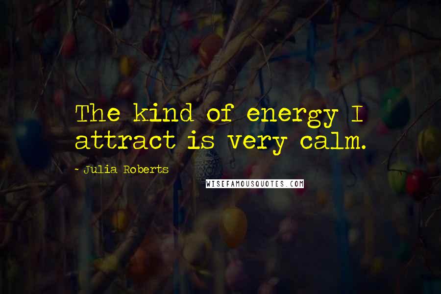 Julia Roberts Quotes: The kind of energy I attract is very calm.