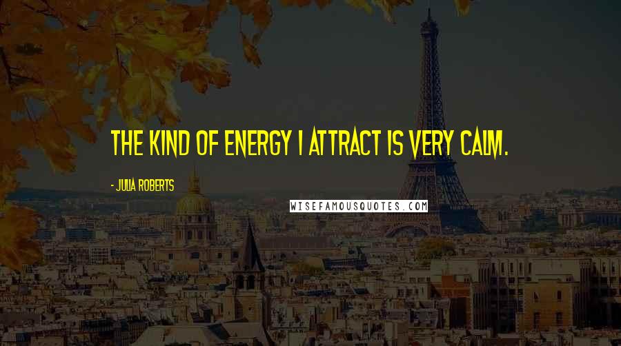 Julia Roberts Quotes: The kind of energy I attract is very calm.