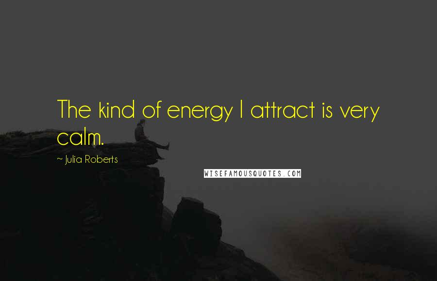 Julia Roberts Quotes: The kind of energy I attract is very calm.